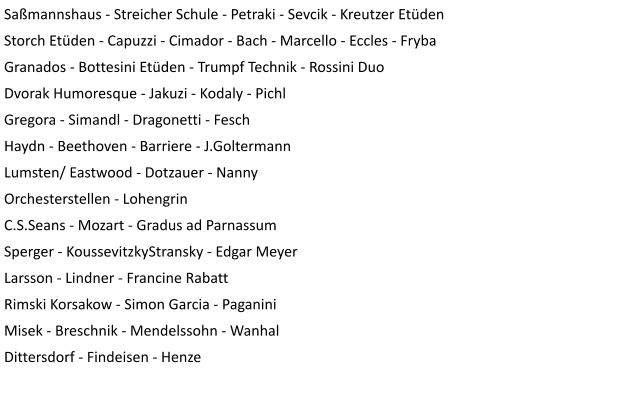 Saßmannshaus - Streicher Schule - Petraki - Sevcik - Kreutzer Etüden Storch Etüden - Capuzzi - Cimador - Bach - Marcello - Eccles - Fryba Granados - Bottesini Etüden - Trumpf Technik - Rossini Duo Dvorak Humoresque - Jakuzi - Kodaly - Pichl Gregora - Simandl - Dragonetti - Fesch Haydn - Beethoven - Barriere - J.Goltermann Lumsten/ Eastwood - Dotzauer - Nanny Orchesterstellen - Lohengrin C.S.Seans - Mozart - Gradus ad Parnassum Sperger - KoussevitzkyStransky - Edgar Meyer Larsson - Lindner - Francine Rabatt Rimski Korsakow - Simon Garcia - Paganini Misek - Breschnik - Mendelssohn - Wanhal Dittersdorf - Findeisen - Henze